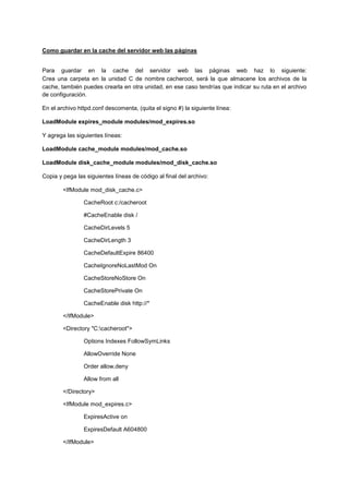 Como guardar en la cache del servidor web las páginas
Para guardar en la cache del servidor web las páginas web haz lo siguiente:
Crea una carpeta en la unidad C de nombre cacheroot, será la que almacene los archivos de la
cache, también puedes crearla en otra unidad, en ese caso tendrías que indicar su ruta en el archivo
de configuración.
En el archivo httpd.conf descomenta, (quita el signo #) la siguiente línea:
LoadModule expires_module modules/mod_expires.so
Y agrega las siguientes líneas:
LoadModule cache_module modules/mod_cache.so
LoadModule disk_cache_module modules/mod_disk_cache.so
Copia y pega las siguientes líneas de código al final del archivo:
<IfModule mod_disk_cache.c>
CacheRoot c:/cacheroot
#CacheEnable disk /
CacheDirLevels 5
CacheDirLength 3
CacheDefaultExpire 86400
CacheIgnoreNoLastMod On
CacheStoreNoStore On
CacheStorePrivate On
CacheEnable disk http://*
</IfModule>
<Directory "C:cacheroot">
Options Indexes FollowSymLinks
AllowOverride None
Order allow,deny
Allow from all
</Directory>
<IfModule mod_expires.c>
ExpiresActive on
ExpiresDefault A604800
</IfModule>

 