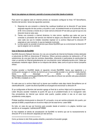 Servir tus páginas en internet y permitir el acceso al servidor desde el exterior
Para servir tus páginas web en internet primero es necesario configurar la línea 147 ServerName,
Nombre del servidor, tienes las siguientes opciones:
1- Dispones de una conexión a internet fija, sustituye localhost por la dirección IP que tienes
asignada seguida de dos puntos y el puerto a usar, el predeterminado en el protocolo http es
el 80. Si te conectas a través de un router sería la dirección IP de este ya que la tuya es una
dirección local en este caso.
2- Tienes una conexión a internet dinámica, lo más común, significa que cada vez que te
conectas tu proveedor del servicio de internet te asigna una dirección IP diferente. En este
caso cada vez que te instales necesitas ingresar en tu archivo httpd.conf la dirección IP
asignada en ese momento, lo que es bastante incómodo.
3- La otra opción es acceder al servicio que ofrece DynDNS que va a sincronizar la dirección IP
que te asignen con tu servidor.
Usar el Servicio de DynDNS
DynDNS (Dynamic Network Services, Inc.) es una compañía de Internet de Estados Unidos dedicada
a soluciones de DNS en direcciones IP dinámica. Ofrece servicios gratuitos de redirección a IP de
subdominios de una gran lista de nombres disponibles, ofreciendo a particulares la oportunidad de
crear un servidor en Internet gratuitamente con una dirección como 'wikipedia.dyndns.com', Debe ser
actualizado mediante algún cliente en la máquina del cliente, tales como el que la misma compañía
ofrece.
Puedes acceder a DynDNS desde el siguiente vínculo: DynDNS, tienes que registrarte y a
continuación escoges un nombre de dominio por el que podrás acceder a tu servidor desde internet,
tienes
que
descargar
un
cliente
de
actualización
https://www.dyndns.com/support/clients.html que ellos te ofrecen (es sencillo solo pesa alrededor
de 700 KB) e instalarlo en tu PC.
En este caso en tu archivo httpd.conf no tienes que modificar nada deja intacto ServerName con el
valorlocalhost:80 , a partir de ahora DynDNS se encargará de sincronizar tu dirección IP.
Si ya configuraste el Nombre del servidor agrega al final de tu archivo httpd.conf la siguiente línea:
Listen 80 para acceder mediante el puerto 80 que es el predeterminado en la navegación web.
Hay proveedores de internet que cierran este puerto, puedes probar si ese es el caso tuyo
accediendo a esta página:

Probar puertos introduciendo tu dirección IP y el puerto, si es así cambia probando otro puerto, por
ejemplo el 8080 y especifícalo en el archivo httpd.conf de esta forma: Listen 8080
Es todo, en caso de que así funcione para acceder desde el exterior a tu página, tendrían que
escribir en el navegador: tudireccionIP:8080/
Si has instalado el cliente de actualización de DynDNS no tendría que ser la necesariamente la
dirección IP si no la dirección asignada por ese servicio.
*********************************************
Como ya tienes tú sitio Web puedes añadirla y asociarla al buscador google:

http://norfipc.com/articulos/google.html

 