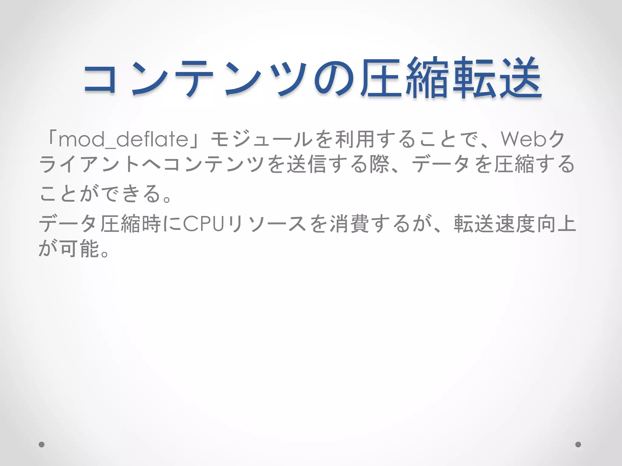 コンテンツの圧縮転送
「mod_deflate」モジュールを利用することで、Webク
ライアントへコンテンツを送信する際、データを圧縮する
ことができる。
データ圧縮時にCPUリソースを消費するが、転送速度向上
が可能。
 