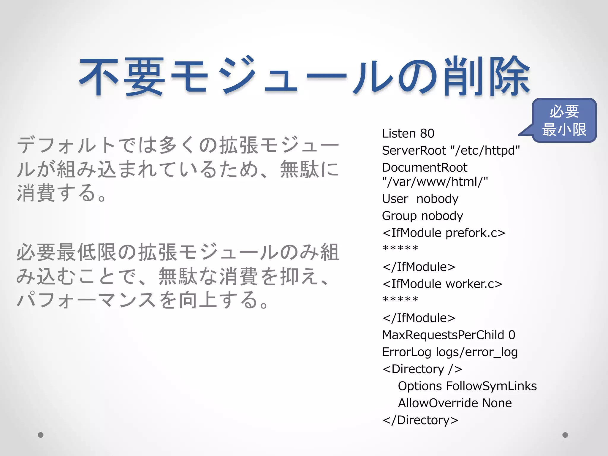 不要モジュールの削除
デフォルトでは多くの拡張モジュー
ルが組み込まれているため、無駄に
消費する。
必要最低限の拡張モジュールのみ組
み込むことで、無駄な消費を抑え、
パフォーマンスを向上する。
Listen 80
ServerRoot "/etc/httpd"
DocumentRoot
"/var/www/html/"
User nobody
Group nobody
<IfModule prefork.c>
*****
</IfModule>
<IfModule worker.c>
*****
</IfModule>
MaxRequestsPerChild 0
ErrorLog logs/error_log
<Directory />
Options FollowSymLinks
AllowOverride None
</Directory>
必要
最小限
 