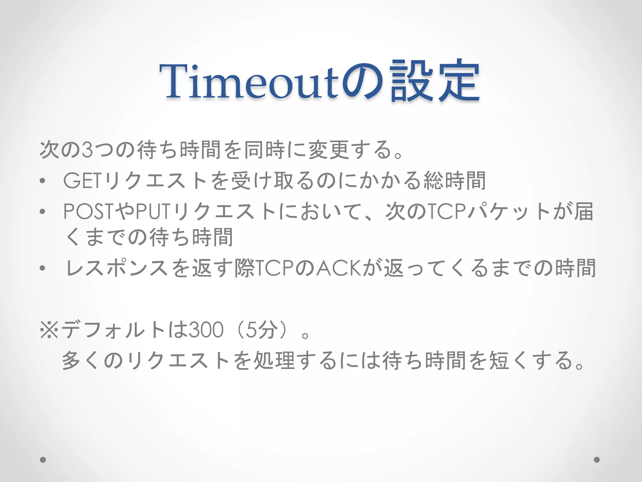 Timeoutの設定
次の3つの待ち時間を同時に変更する。
• GETリクエストを受け取るのにかかる総時間
• POSTやPUTリクエストにおいて、次のTCPパケットが届
くまでの待ち時間
• レスポンスを返す際TCPのACKが返ってくるまでの時間
※デフォルトは300（5分）。
多くのリクエストを処理するには待ち時間を短くする。
 