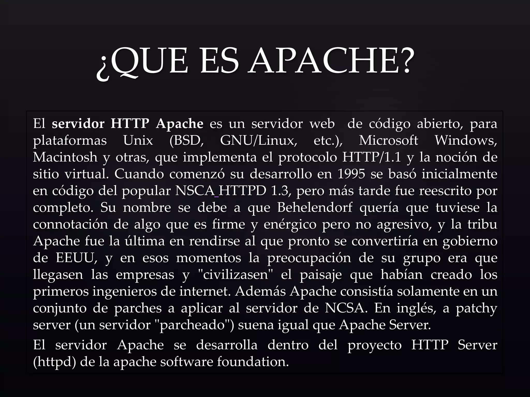 El servidor HTTP Apache es un servidor web de código abierto, para
plataformas Unix (BSD, GNU/Linux, etc.), Microsoft Windows,
Macintosh y otras, que implementa el protocolo HTTP/1.1 y la noción de
sitio virtual. Cuando comenzó su desarrollo en 1995 se basó inicialmente
en código del popular NSCA HTTPD 1.3, pero más tarde fue reescrito por
completo. Su nombre se debe a que Behelendorf quería que tuviese la
connotación de algo que es firme y enérgico pero no agresivo, y la tribu
Apache fue la última en rendirse al que pronto se convertiría en gobierno
de EEUU, y en esos momentos la preocupación de su grupo era que
llegasen las empresas y "civilizasen" el paisaje que habían creado los
primeros ingenieros de internet. Además Apache consistía solamente en un
conjunto de parches a aplicar al servidor de NCSA. En inglés, a patchy
server (un servidor "parcheado") suena igual que Apache Server.
El servidor Apache se desarrolla dentro del proyecto HTTP Server
(httpd) de la apache software foundation.
¿QUE ES APACHE?
 