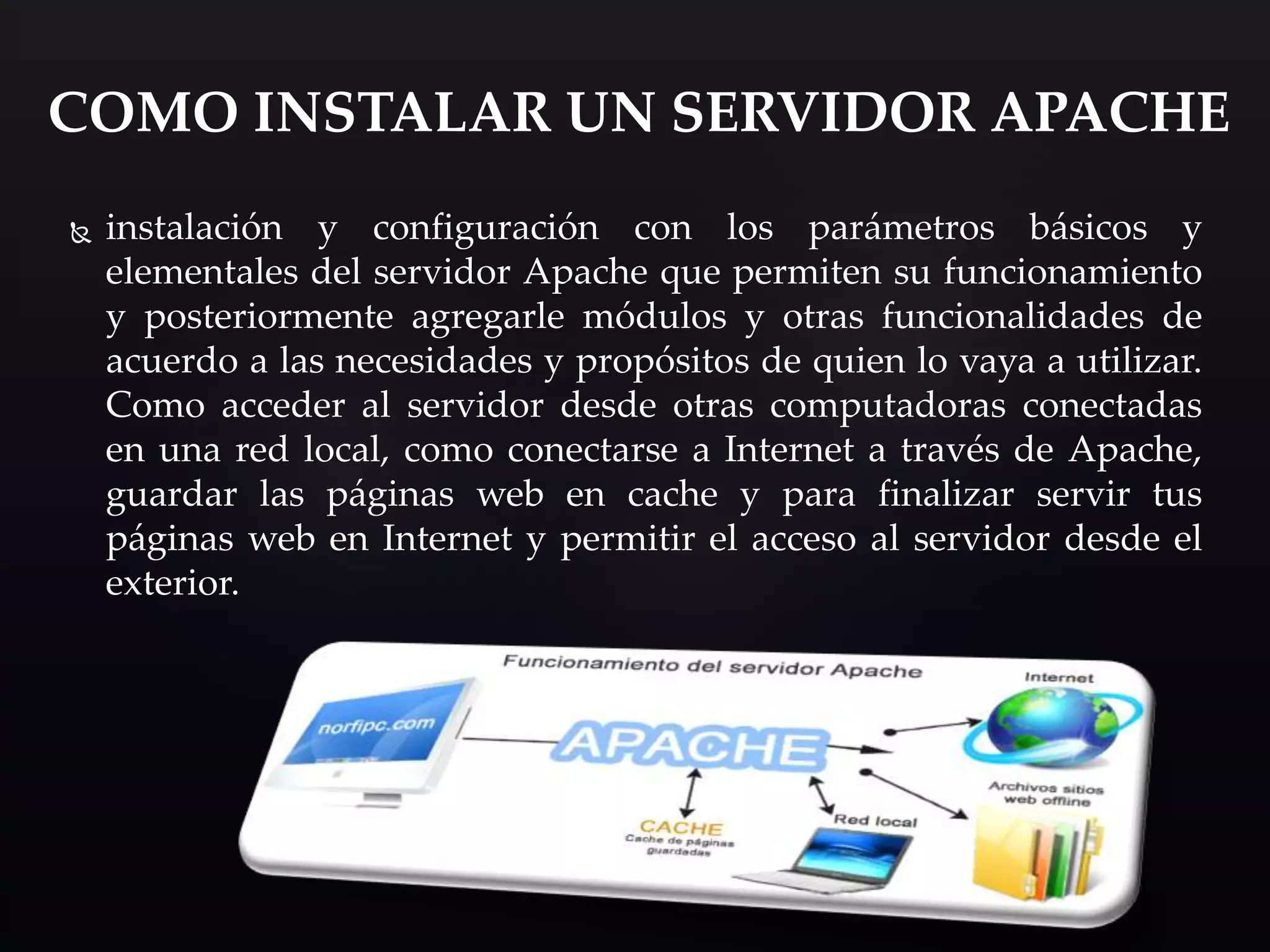  instalación y configuración con los parámetros básicos y
elementales del servidor Apache que permiten su funcionamiento
y posteriormente agregarle módulos y otras funcionalidades de
acuerdo a las necesidades y propósitos de quien lo vaya a utilizar.
Como acceder al servidor desde otras computadoras conectadas
en una red local, como conectarse a Internet a través de Apache,
guardar las páginas web en cache y para finalizar servir tus
páginas web en Internet y permitir el acceso al servidor desde el
exterior.
COMO INSTALAR UN SERVIDOR APACHE
 