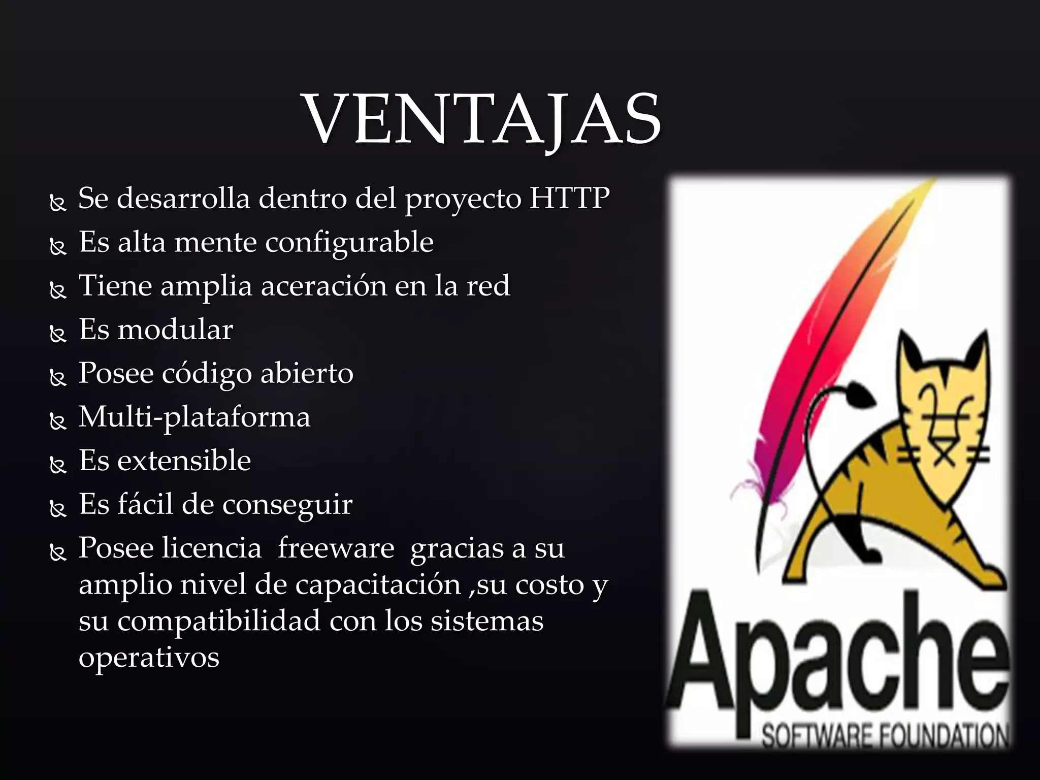  Se desarrolla dentro del proyecto HTTP
 Es alta mente configurable
 Tiene amplia aceración en la red
 Es modular
 Posee código abierto
 Multi-plataforma
 Es extensible
 Es fácil de conseguir
 Posee licencia freeware gracias a su
amplio nivel de capacitación ,su costo y
su compatibilidad con los sistemas
operativos
VENTAJAS
 