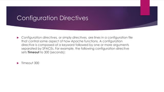 Configuration Directives
 Configuration directives, or simply directives, are lines in a configuration file
that control some aspect of how Apache functions. A configuration
directive is composed of a keyword followed by one or more arguments
separated by SPACEs. For example, the following configuration directive
sets Timeout to 300 (seconds):
 Timeout 300
 