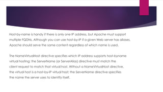 Host-by-name is handy if there is only one IP address, but Apache must support
multiple FQDNs. Although you can use host-by-IP if a given Web server has aliases,
Apache should serve the same content regardless of which name is used.
The NameVirtualHost directive specifies which IP address supports host-byname
virtual hosting; the ServerName (or ServerAlias) directive must match the
client request to match that virtual host. Without a NameVirtualHost directive,
the virtual host is a host-by-IP virtual host; the ServerName directive specifies
the name the server uses to identify itself.
 