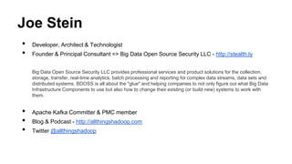 Joe Stein
• Developer, Architect & Technologist
• Founder & Principal Consultant => Big Data Open Source Security LLC - http://stealth.ly
Big Data Open Source Security LLC provides professional services and product solutions for the collection,
storage, transfer, real-time analytics, batch processing and reporting for complex data streams, data sets and
distributed systems. BDOSS is all about the "glue" and helping companies to not only figure out what Big Data
Infrastructure Components to use but also how to change their existing (or build new) systems to work with
them.
• Apache Kafka Committer & PMC member
• Blog & Podcast - http://allthingshadoop.com
• Twitter @allthingshadoop
 