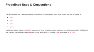 Predefined Uses & Conventions
The Mesos master has a few resources that it pre-defines in how it handles them. At the current time, this list consist of:
● cpu
● mem
● disk
● ports
In particular, a slave without cpu and mem resources will never have its resources advertised to any frameworks. Also, the Master’s
user interface interprets the scalars inmem and disk in terms of MB. IE: the value 15000 is displayed as 14.65GB.
 