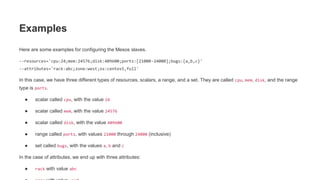 Examples
Here are some examples for configuring the Mesos slaves.
--resources='cpu:24;mem:24576;disk:409600;ports:[21000-24000];bugs:{a,b,c}'
--attributes='rack:abc;zone:west;os:centos5,full'
In this case, we have three different types of resources, scalars, a range, and a set. They are called cpu, mem, disk, and the range
type is ports.
● scalar called cpu, with the value 24
● scalar called mem, with the value 24576
● scalar called disk, with the value 409600
● range called ports, with values 21000 through 24000 (inclusive)
● set called bugs, with the values a, b and c
In the case of attributes, we end up with three attributes:
● rack with value abc
 