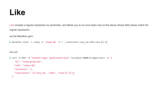 Like
LIKE accepts a regular expression as parameter, and allows you to run your tasks only on the slaves whose field values match the
regular expression.
via the Marathon gem:
$ marathon start -i sleep -C 'sleep 60' -n 3 --constraint rack_id:LIKE:rack-[1-3]
via curl:
$ curl -X POST -H "Content-type: application/json" localhost:8080/v1/apps/start -d '{
"id": "sleep-group-by",
"cmd": "sleep 60",
"instances": 3,
"constraints": [["rack_id", "LIKE", "rack-[1-3]"]]
}'
 