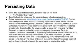 Persisting Data
● Write data outside the sandbox, the other kids will not mind.
○ /var/lib/data/<tag>/<app>
● Careful about starvation, use the constraints and roles to manage this.
● Future improvements https://issues.apache.org/jira/browse/MESOS-2018 This is a
feature to provide better support for running stateful services on Mesos such as
HDFS (Distributed Filesystem), Cassandra (Distributed Database), or MySQL (Local
Database). Current resource reservations (henceforth called "static" reservations)
are statically determined by the slave operator at slave start time, and individual
frameworks have no authority to reserve resources themselves. Dynamic
reservations allow a framework to dynamically/lazily reserve offered resources, such
that those resources will only be re-offered to the same framework (or other
frameworks with the same role). This is especially useful if the framework's task
stored some state on the slave, and needs a guaranteed set of resources reserved
so that it can re-launch a task on the same slave to recover that state.
 