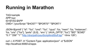 Running in Marathon
TAG=sample
APP=xyz
ID=$TAG-$APP
CMD=”./yourScript "'$HOST'" "'$PORT0'" "'$PORT1'
JSON=$(printf '{ "id": "%s", "cmd": "%s", "cpus": %s, "mem": %s, "instances":
%s, "uris": ["%s"], "ports": [0,0] , “env”:{ “JAVA_OPTS”,”%s”}' "$ID" “$CMD"
"0.1" "256" "1" "http://dns/path/yourScriptAndStuff.tgz" “-Xmx 128”)
curl -i -X POST -H "Content-Type: application/json" -d "$JSON"
http://localhost:8080/v2/apps
 