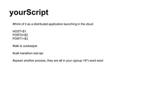 yourScript
#think of it as a distributed application launching in the cloud
HOST=$1
PORT0=$2
PORT1=$3
#talk to zookeeper
#call marathon rest api
#spawn another process, they are all in your cgroup =8^) woot woot
 