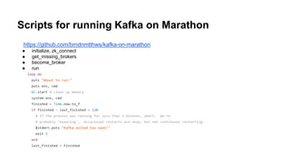 Scripts for running Kafka on Marathon
https://github.com/brndnmtthws/kafka-on-marathon
● initialize, zk_connect
● get_missing_brokers
● become_broker
● run
loop do
puts "About to run:"
puts env, cmd
GC.start # clean up memory
system env, cmd
finished = Time.now.to_f
if finished - last_finished < 120
# If the process was running for less than 2 minutes, abort. We're
# probably 'bouncing'. Occasional restarts are okay, but not continuous restarting.
$stderr.puts "Kafka exited too soon!"
exit 1
end
last_finished = finished
 