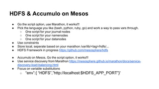 ● Go the script option, use Marathon, it works!!!
● Pick the language you like (bash, python, ruby, go) and work a way to pass vars through.
○ One script for your journal nodes
○ One script for your namenodes
○ One script for your datanodes
● Use constraints
● Store local, seperate based on your marathon /var/lib/<tag>/hdfs/...
● HDFS Framework in progress https://github.com/mesosphere/hdfs
● Accumulo on Mesos, Go the script option, it works!!!
● Use service discovery from Marathon https://mesosphere.github.io/marathon/docs/service-
discovery-load-balancing.html
● Focus on variable substitutions
○ “env”:{ “HDFS”,”http://localhost:$HDFS_APP_PORT”}'
HDFS & Accumulo on Mesos
 