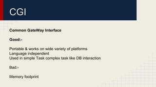 CGI
Common GateWay Interface
Good:-
Portable & works on wide variety of platforms
Language independent
Used in simple Task complex task like DB interaction
Bad:-
Memory footprint
 