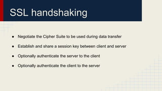 SSL handshaking
● Negotiate the Cipher Suite to be used during data transfer
● Establish and share a session key between client and server
● Optionally authenticate the server to the client
● Optionally authenticate the client to the server
 