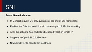 SNI
Server Name Indication
● In General request DN only available at the end of SSl Handshake
● Enables the Client to send domain name as part of SSL handshaking
● Avail the option to host multiple SSL based vhost on Single IP
● Supports in OpenSSL 0.9.8f or later
● New directive SSLStrictSNIVHostCheck
 