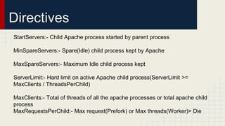 Directives
StartServers:- Child Apache process started by parent process
MinSpareServers:- Spare(Idle) child process kept by Apache
MaxSpareServers:- Maximum Idle child process kept
ServerLimit:- Hard limit on active Apache child process(ServerLimit >=
MaxClients / ThreadsPerChild)
MaxClients:- Total of threads of all the apache processes or total apache child
process
MaxRequestsPerChild:- Max request(Prefork) or Max threads(Worker)> Die
 