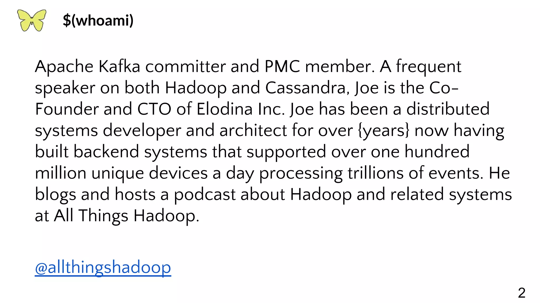 2 Apache Kafka committer and PMC member. A frequent speaker on both Hadoop and Cassandra, Joe is the Co- Founder and CTO of Elodina Inc. Joe has been a distributed systems developer and architect for over {years} now having built backend systems that supported over one hundred million unique devices a day processing trillions of events. He blogs and hosts a podcast about Hadoop and related systems at All Things Hadoop. @allthingshadoop $(whoami) 