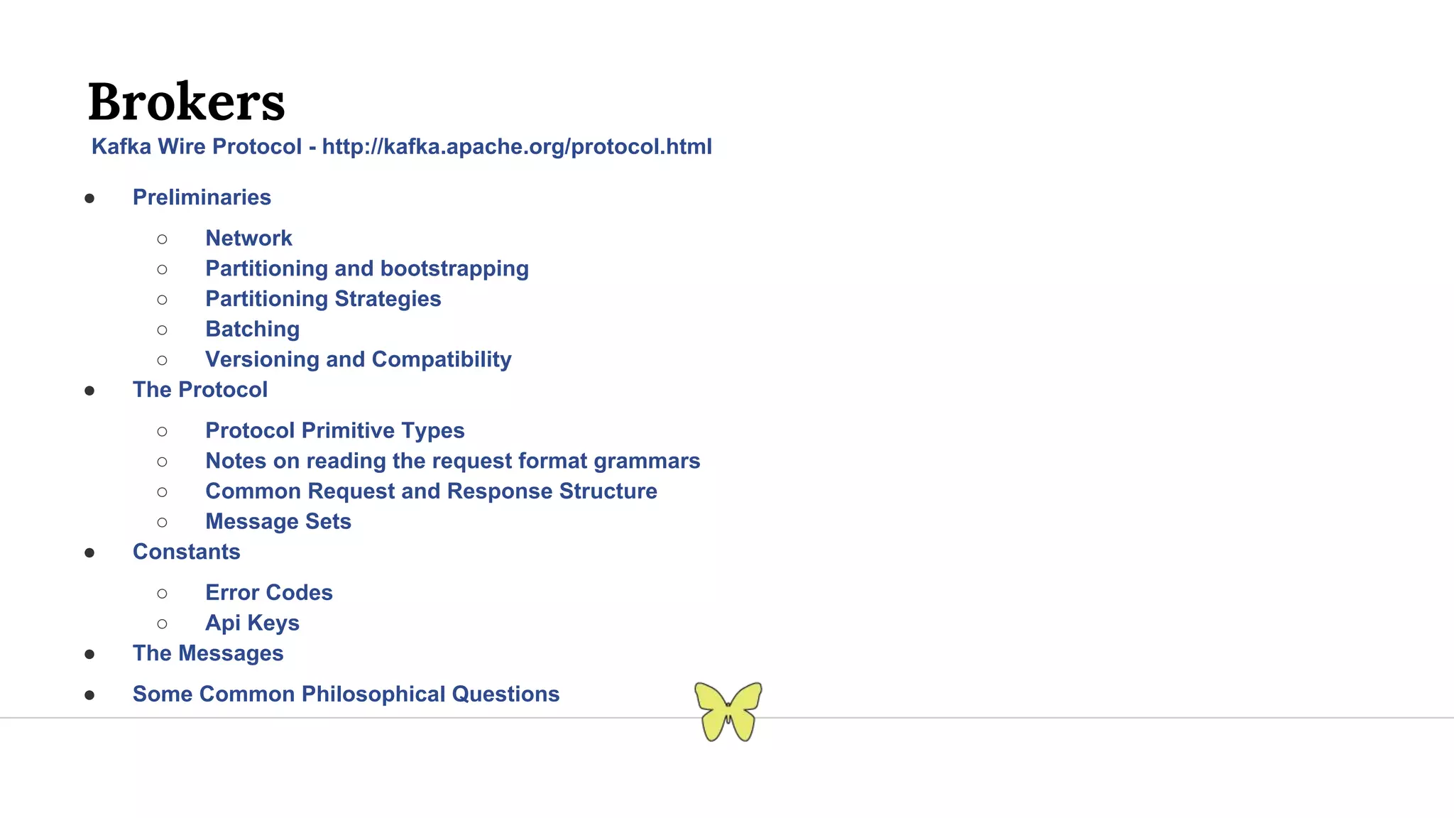 Brokers Kafka Wire Protocol - http://kafka.apache.org/protocol.html ● Preliminaries ○ Network ○ Partitioning and bootstrapping ○ Partitioning Strategies ○ Batching ○ Versioning and Compatibility ● The Protocol ○ Protocol Primitive Types ○ Notes on reading the request format grammars ○ Common Request and Response Structure ○ Message Sets ● Constants ○ Error Codes ○ Api Keys ● The Messages ● Some Common Philosophical Questions 