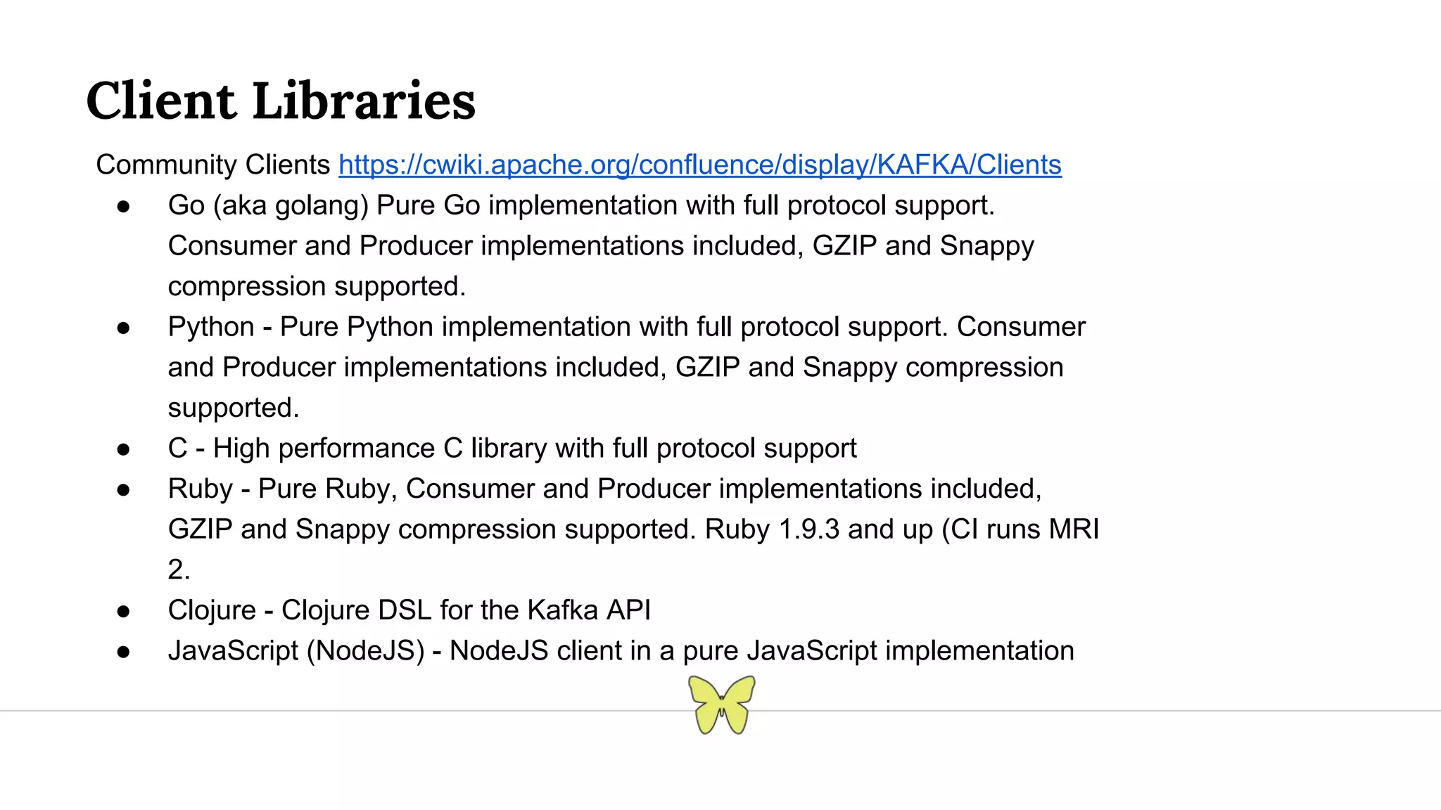 Client Libraries Community Clients https://cwiki.apache.org/confluence/display/KAFKA/Clients ● Go (aka golang) Pure Go implementation with full protocol support. Consumer and Producer implementations included, GZIP and Snappy compression supported. ● Python - Pure Python implementation with full protocol support. Consumer and Producer implementations included, GZIP and Snappy compression supported. ● C - High performance C library with full protocol support ● Ruby - Pure Ruby, Consumer and Producer implementations included, GZIP and Snappy compression supported. Ruby 1.9.3 and up (CI runs MRI 2. ● Clojure - Clojure DSL for the Kafka API ● JavaScript (NodeJS) - NodeJS client in a pure JavaScript implementation 