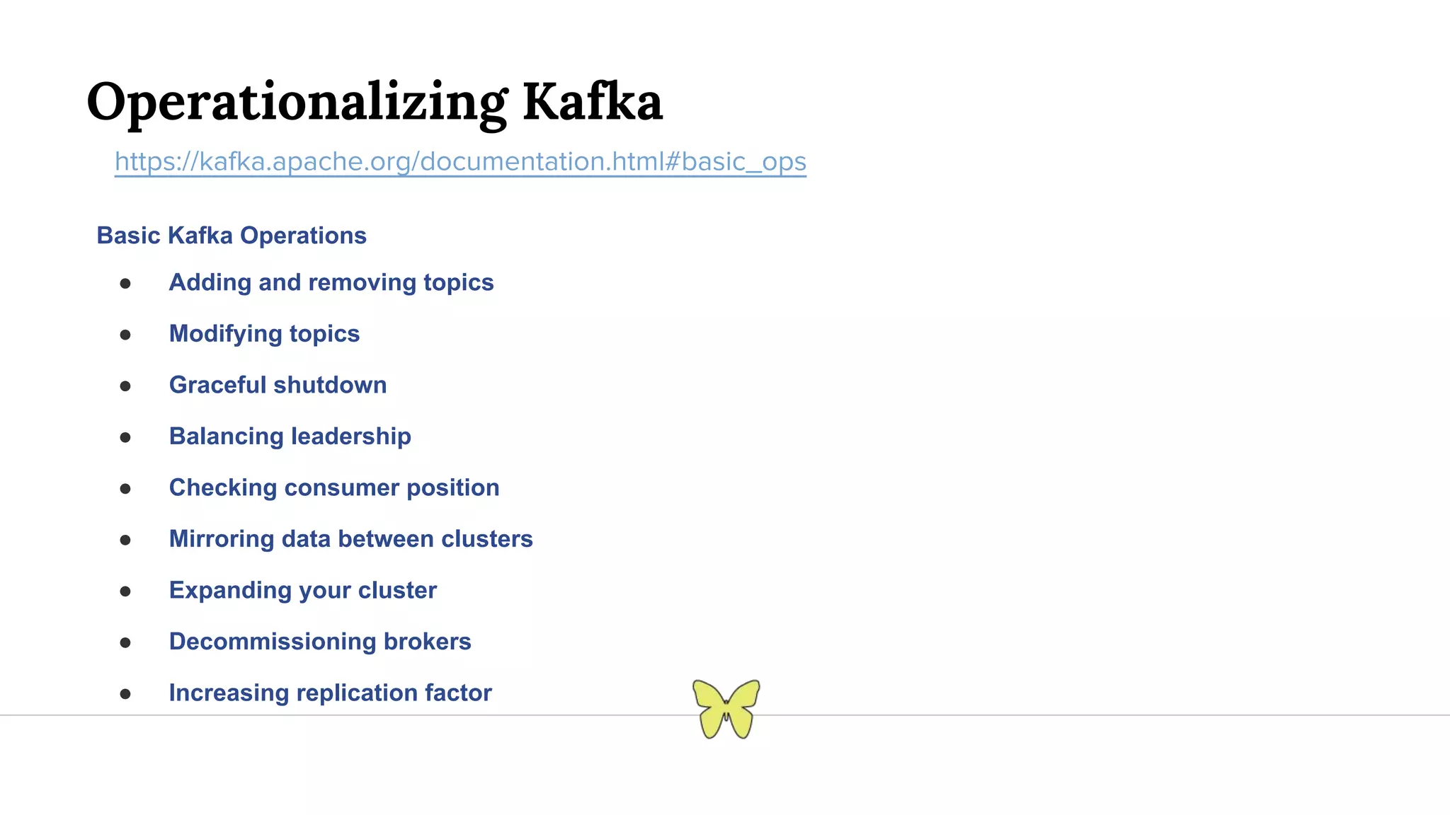 Operationalizing Kafka https://kafka.apache.org/documentation.html#basic_ops Basic Kafka Operations ● Adding and removing topics ● Modifying topics ● Graceful shutdown ● Balancing leadership ● Checking consumer position ● Mirroring data between clusters ● Expanding your cluster ● Decommissioning brokers ● Increasing replication factor 