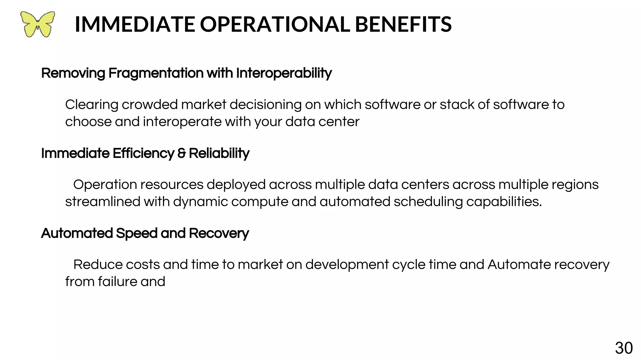 30 IMMEDIATE OPERATIONAL BENEFITS Removing Fragmentation with Interoperability Clearing crowded market decisioning on which software or stack of software to choose and interoperate with your data center Immediate Efficiency & Reliability Operation resources deployed across multiple data centers across multiple regions streamlined with dynamic compute and automated scheduling capabilities. Automated Speed and Recovery Reduce costs and time to market on development cycle time and Automate recovery from failure and 
