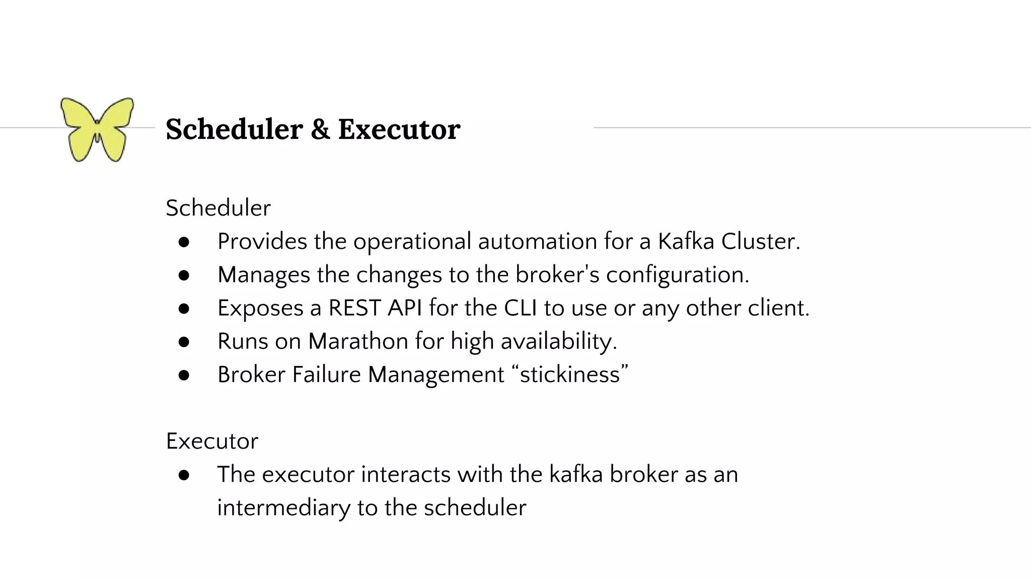 Scheduler ● Provides the operational automation for a Kafka Cluster. ● Manages the changes to the broker's configuration. ● Exposes a REST API for the CLI to use or any other client. ● Runs on Marathon for high availability. ● Broker Failure Management “stickiness” Executor ● The executor interacts with the kafka broker as an intermediary to the scheduler Scheduler & Executor 