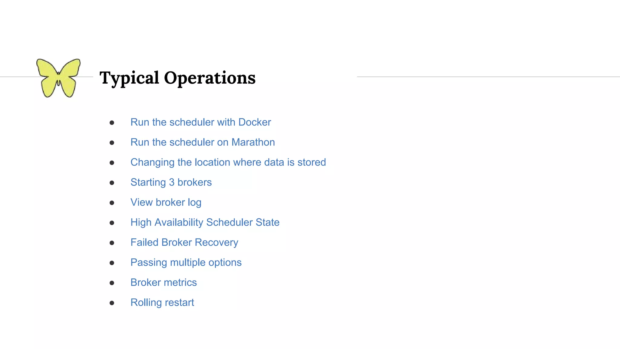 Typical Operations ● Run the scheduler with Docker ● Run the scheduler on Marathon ● Changing the location where data is stored ● Starting 3 brokers ● View broker log ● High Availability Scheduler State ● Failed Broker Recovery ● Passing multiple options ● Broker metrics ● Rolling restart 