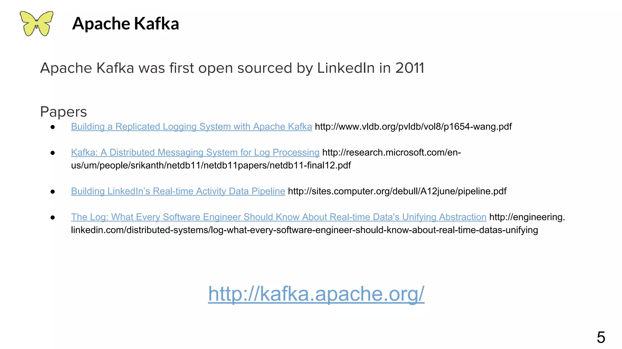 5 Apache Kafka was first open sourced by LinkedIn in 2011 Papers ● Building a Replicated Logging System with Apache Kafka http://www.vldb.org/pvldb/vol8/p1654-wang.pdf ● Kafka: A Distributed Messaging System for Log Processing http://research.microsoft.com/en- us/um/people/srikanth/netdb11/netdb11papers/netdb11-final12.pdf ● Building LinkedIn’s Real-time Activity Data Pipeline http://sites.computer.org/debull/A12june/pipeline.pdf ● The Log: What Every Software Engineer Should Know About Real-time Data's Unifying Abstraction http://engineering. linkedin.com/distributed-systems/log-what-every-software-engineer-should-know-about-real-time-datas-unifying http://kafka.apache.org/ Apache Kafka 