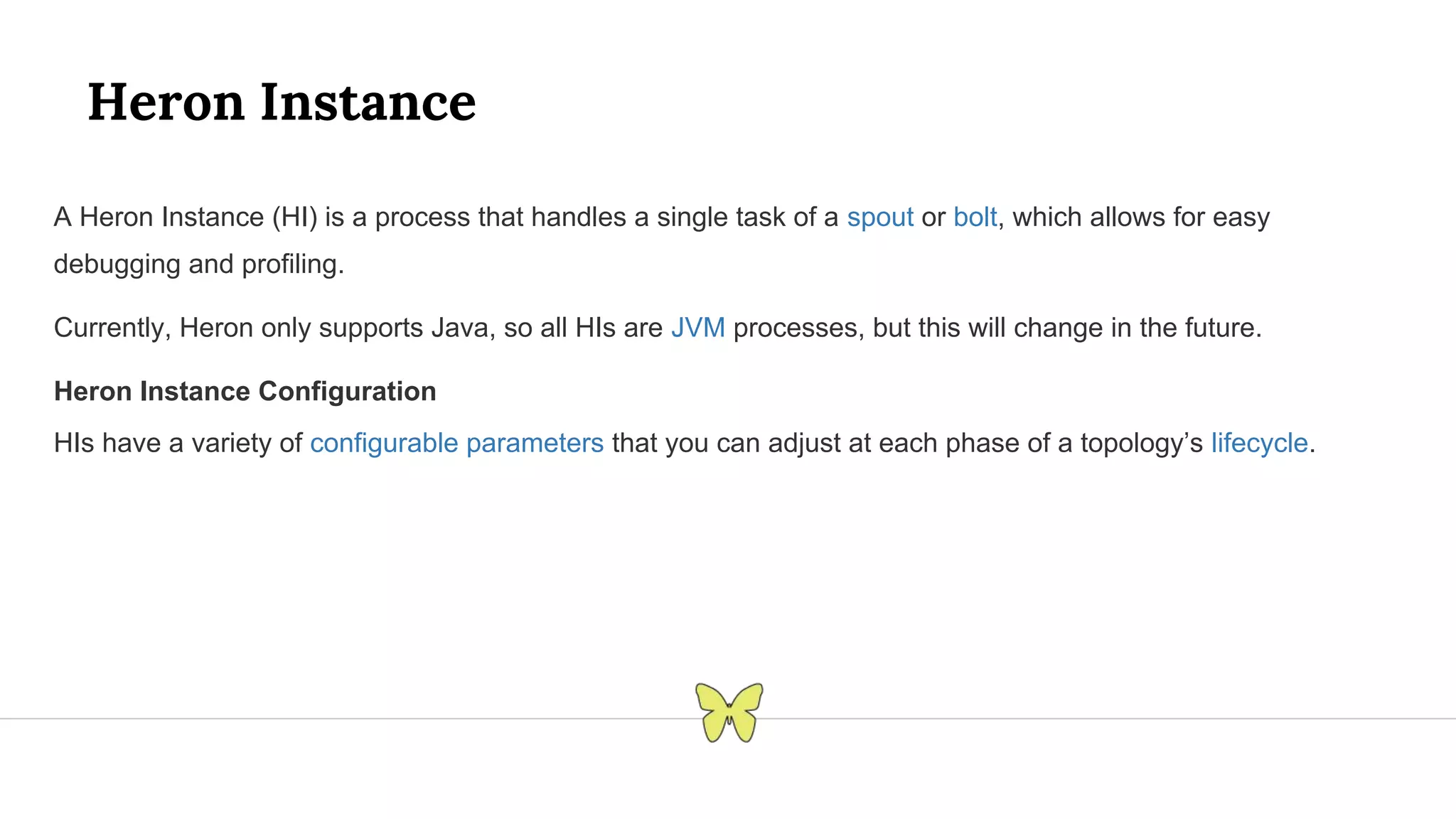 Heron Instance A Heron Instance (HI) is a process that handles a single task of a spout or bolt, which allows for easy debugging and profiling. Currently, Heron only supports Java, so all HIs are JVM processes, but this will change in the future. Heron Instance Configuration HIs have a variety of configurable parameters that you can adjust at each phase of a topology’s lifecycle. 