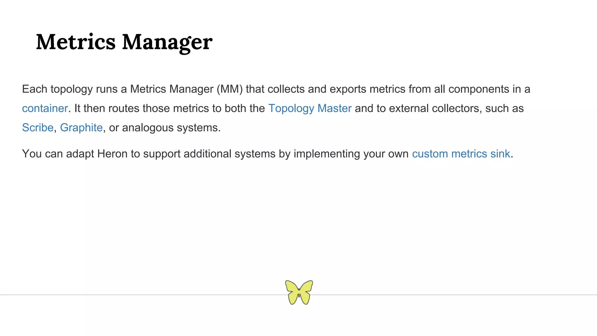 Metrics Manager Each topology runs a Metrics Manager (MM) that collects and exports metrics from all components in a container. It then routes those metrics to both the Topology Master and to external collectors, such as Scribe, Graphite, or analogous systems. You can adapt Heron to support additional systems by implementing your own custom metrics sink. 