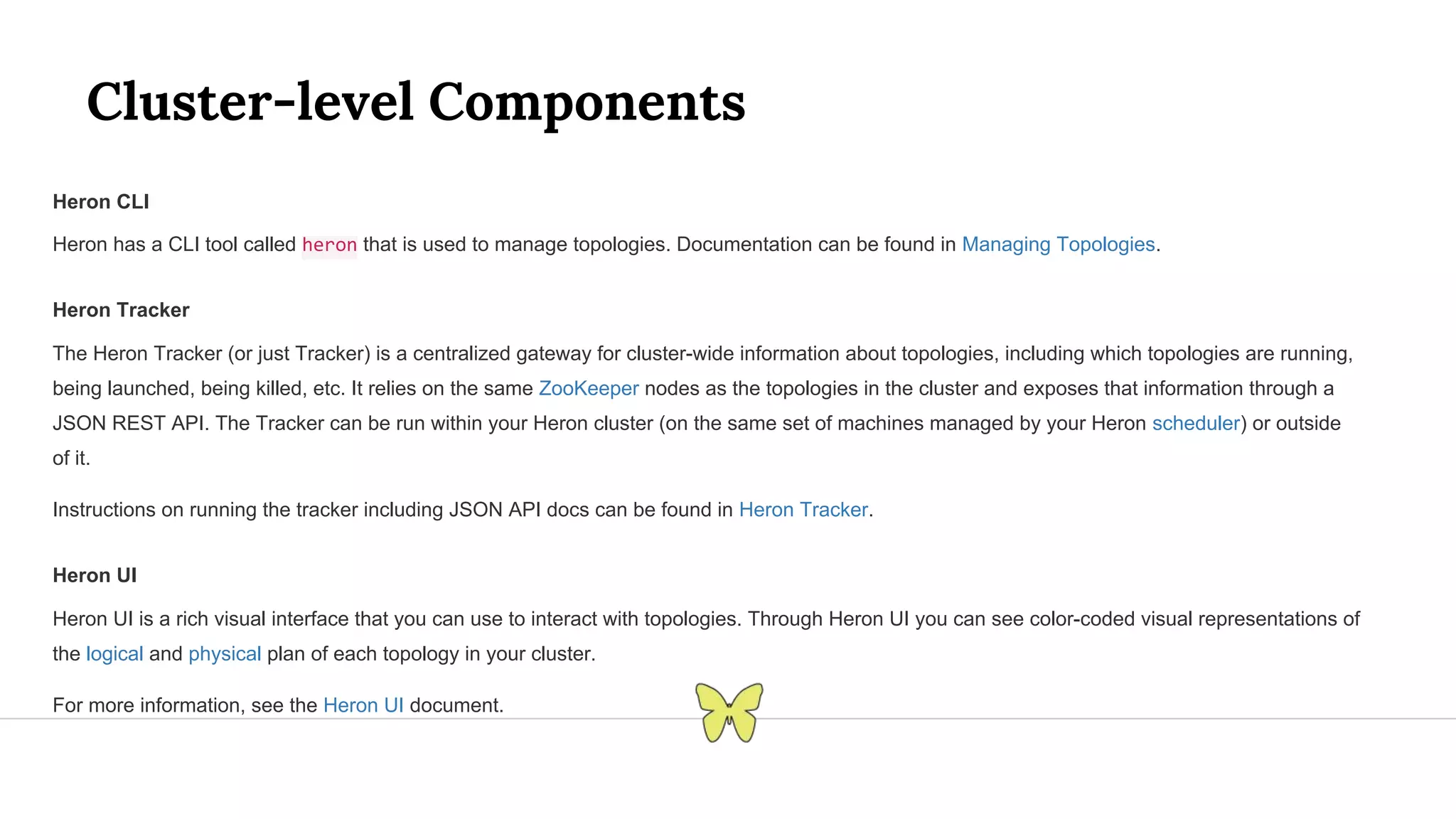 Cluster-level Components Heron CLI Heron has a CLI tool called heron that is used to manage topologies. Documentation can be found in Managing Topologies. Heron Tracker The Heron Tracker (or just Tracker) is a centralized gateway for cluster-wide information about topologies, including which topologies are running, being launched, being killed, etc. It relies on the same ZooKeeper nodes as the topologies in the cluster and exposes that information through a JSON REST API. The Tracker can be run within your Heron cluster (on the same set of machines managed by your Heron scheduler) or outside of it. Instructions on running the tracker including JSON API docs can be found in Heron Tracker. Heron UI Heron UI is a rich visual interface that you can use to interact with topologies. Through Heron UI you can see color-coded visual representations of the logical and physical plan of each topology in your cluster. For more information, see the Heron UI document. 