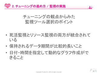Copyright © Spika Inc. 2016 all rights reserved.
• 死活監視とリソース監視の両方が統合されて
いる
• 保持されるデータ期間が比較的長いこと
• 日付・時間を指定して動的なグラフ作成がで
きること
10
2. チューニングの進め方 / 監視の実施
チューニングの観点からみた
監視ツール選択のポイント
 