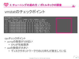 Copyright © Spika Inc. 2016 all rights reserved.
16
2. チューニングの進め方 / ボトルネックの調査
vmstatのチェックポイント
[kouda@nb-app]~% vmstat 1
procs -----------memory---------- ---swap-- -----io---- --system-- -----cpu-----
r b swpd free buff cache si so bi bo in cs us sy id wa st
1 0 0 9445900 284288 2531212 0 0 0 8 8 4 26 1 73 0 0
0 0 0 9445768 284288 2531220 0 0 0 0 1841 981 15 1 84 0 0
0 0 0 9445960 284288 2531228 0 0 0 92 2181 1197 29 1 71 0 0
0 0 0 9445532 284288 2531232 0 0 0 0 2020 979 24 0 76 0 0
2 0 0 9445672 284288 2531240 0 0 0 0 2365 1285 32 1 66 0 0
1 0 0 9445784 284288 2531244 0 0 0 0 852 469 8 0 92 0 0
1 0 0 9446068 284288 2531248 0 0 0 4 1424 798 11 1 88 0 0
cpuチェックポイント
• us+syの数値が100近い
• CPUが性能限界
• waの数値が大きい
• ディスクやネットワークでのI/O待ちが発生している
 