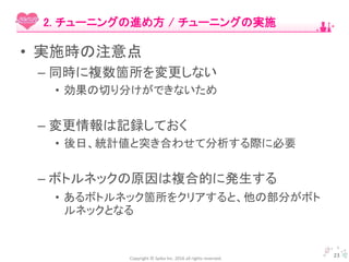 Copyright © Spika Inc. 2016 all rights reserved.
• 実施時の注意点
– 同時に複数箇所を変更しない
• 効果の切り分けができないため
– 変更情報は記録しておく
• 後日、統計値と突き合わせて分析する際に必要
– ボトルネックの原因は複合的に発生する
• あるボトルネック箇所をクリアすると、他の部分がボト
ルネックとなる
23
2. チューニングの進め方 / チューニングの実施
 