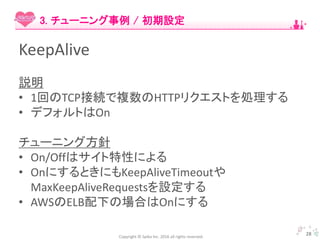 Copyright © Spika Inc. 2016 all rights reserved.
KeepAlive
説明
• 1回のTCP接続で複数のHTTPリクエストを処理する
• デフォルトはOn
チューニング方針
• On/Offはサイト特性による
• OnにするときにもKeepAliveTimeoutや
MaxKeepAliveRequestsを設定する
• AWSのELB配下の場合はOnにする
28
3. チューニング事例 / 初期設定
 