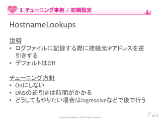 Copyright © Spika Inc. 2016 all rights reserved.
HostnameLookups
説明
• ログファイルに記録する際に接続元IPアドレスを逆
引きする
• デフォルトはOff
チューニング方針
• Onにしない
• DNSの逆引きは時間がかかる
• どうしてもやりたい場合はlogresolveなどで後で行う
29
3. チューニング事例 / 初期設定
 