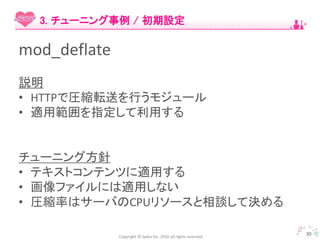 Copyright © Spika Inc. 2016 all rights reserved.
mod_deflate
説明
• HTTPで圧縮転送を行うモジュール
• 適用範囲を指定して利用する
チューニング方針
• テキストコンテンツに適用する
• 画像ファイルには適用しない
• 圧縮率はサーバのCPUリソースと相談して決める
30
3. チューニング事例 / 初期設定
 