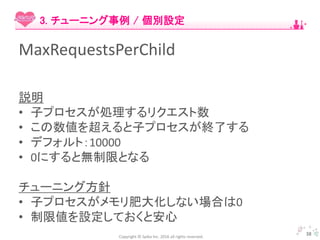 Copyright © Spika Inc. 2016 all rights reserved.
MaxRequestsPerChild
説明
• 子プロセスが処理するリクエスト数
• この数値を超えると子プロセスが終了する
• デフォルト：10000
• 0にすると無制限となる
チューニング方針
• 子プロセスがメモリ肥大化しない場合は0
• 制限値を設定しておくと安心
38
3. チューニング事例 / 個別設定
 