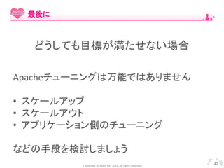 Copyright © Spika Inc. 2016 all rights reserved.
Apacheチューニングは万能ではありません
• スケールアップ
• スケールアウト
• アプリケーション側のチューニング
などの手段を検討しましょう
41
最後に
どうしても目標が満たせない場合
 
