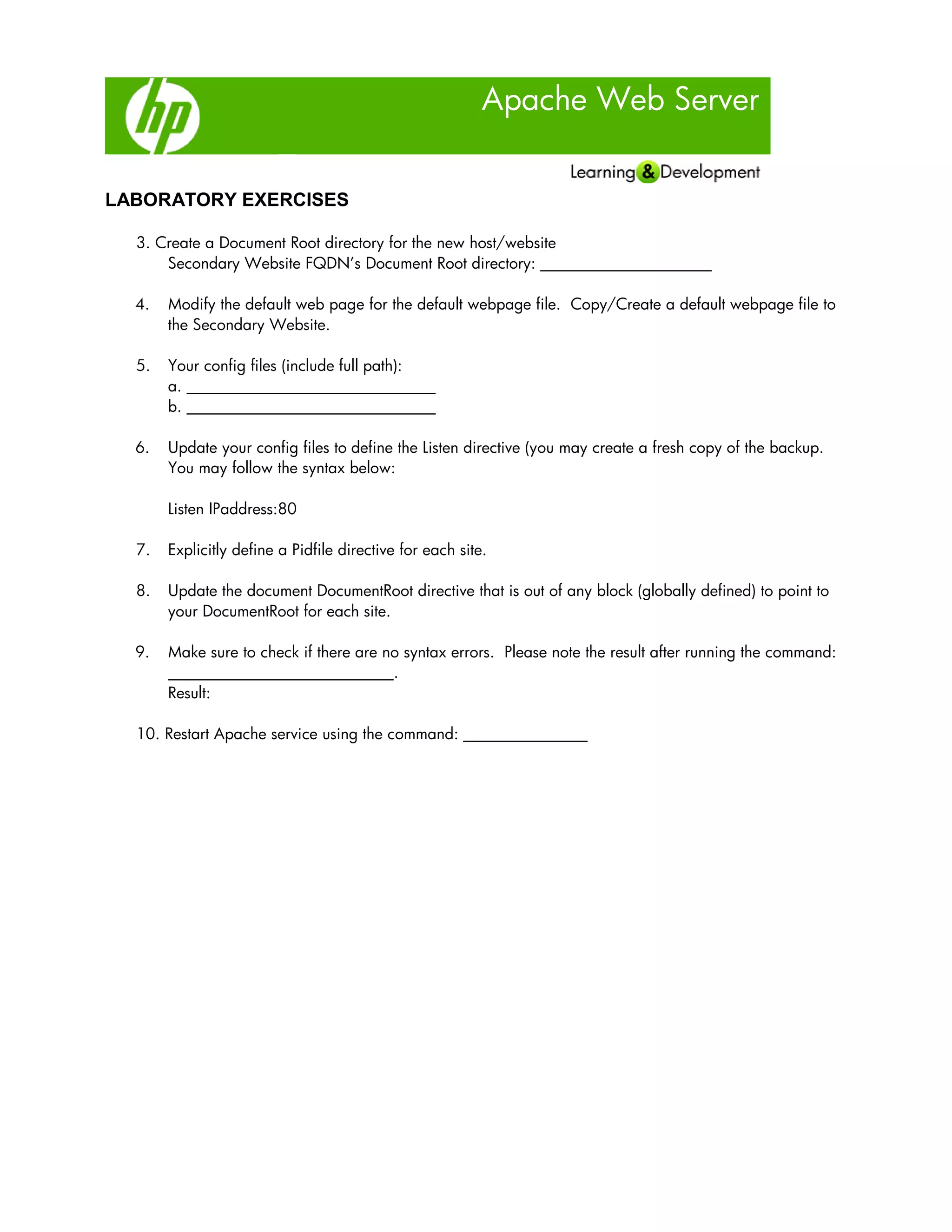 Apache Web Server
LABORATORY EXERCISES
3. Create a Document Root directory for the new host/website
Secondary Website FQDN’s Document Root directory: ______________________
4. Modify the default web page for the default webpage file. Copy/Create a default webpage file to
the Secondary Website.
5. Your config files (include full path):
a. ________________________________
b. ________________________________
6. Update your config files to define the Listen directive (you may create a fresh copy of the backup.
You may follow the syntax below:
Listen IPaddress:80
7. Explicitly define a Pidfile directive for each site.
8. Update the document DocumentRoot directive that is out of any block (globally defined) to point to
your DocumentRoot for each site.
9. Make sure to check if there are no syntax errors. Please note the result after running the command:
_____________________________.
Result:
10. Restart Apache service using the command: ________________
 