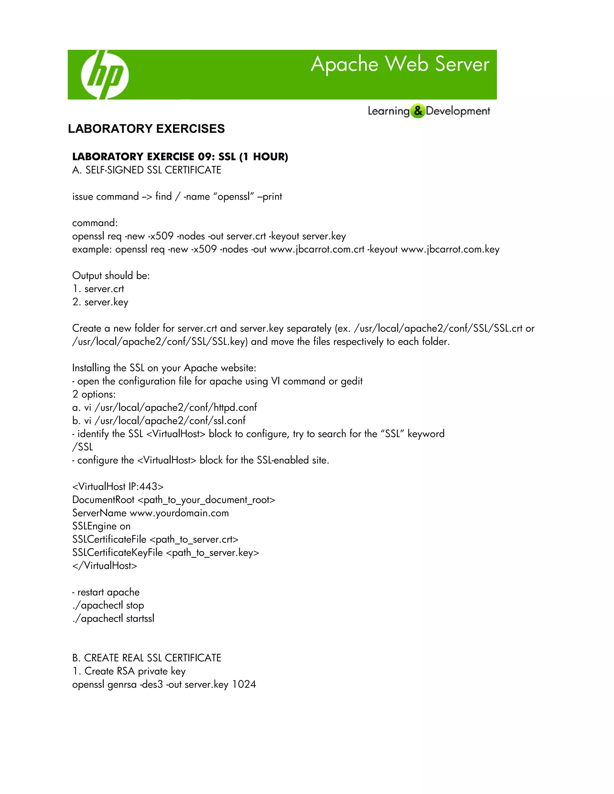 Apache Web Server
LABORATORY EXERCISES
LABORATORY EXERCISE 09: SSL (1 HOUR)
A. SELF-SIGNED SSL CERTIFICATE
issue command --> find / -name “openssl” –print
command:
openssl req -new -x509 -nodes -out server.crt -keyout server.key
example: openssl req -new -x509 -nodes -out www.jbcarrot.com.crt -keyout www.jbcarrot.com.key
Output should be:
1. server.crt
2. server.key
Create a new folder for server.crt and server.key separately (ex. /usr/local/apache2/conf/SSL/SSL.crt or
/usr/local/apache2/conf/SSL/SSL.key) and move the files respectively to each folder.
Installing the SSL on your Apache website:
- open the configuration file for apache using VI command or gedit
2 options:
a. vi /usr/local/apache2/conf/httpd.conf
b. vi /usr/local/apache2/conf/ssl.conf
- identify the SSL <VirtualHost> block to configure, try to search for the “SSL” keyword
/SSL
- configure the <VirtualHost> block for the SSL-enabled site.
<VirtualHost IP:443>
DocumentRoot <path_to_your_document_root>
ServerName www.yourdomain.com
SSLEngine on
SSLCertificateFile <path_to_server.crt>
SSLCertificateKeyFile <path_to_server.key>
</VirtualHost>
- restart apache
./apachectl stop
./apachectl startssl
B. CREATE REAL SSL CERTIFICATE
1. Create RSA private key
openssl genrsa -des3 -out server.key 1024
 