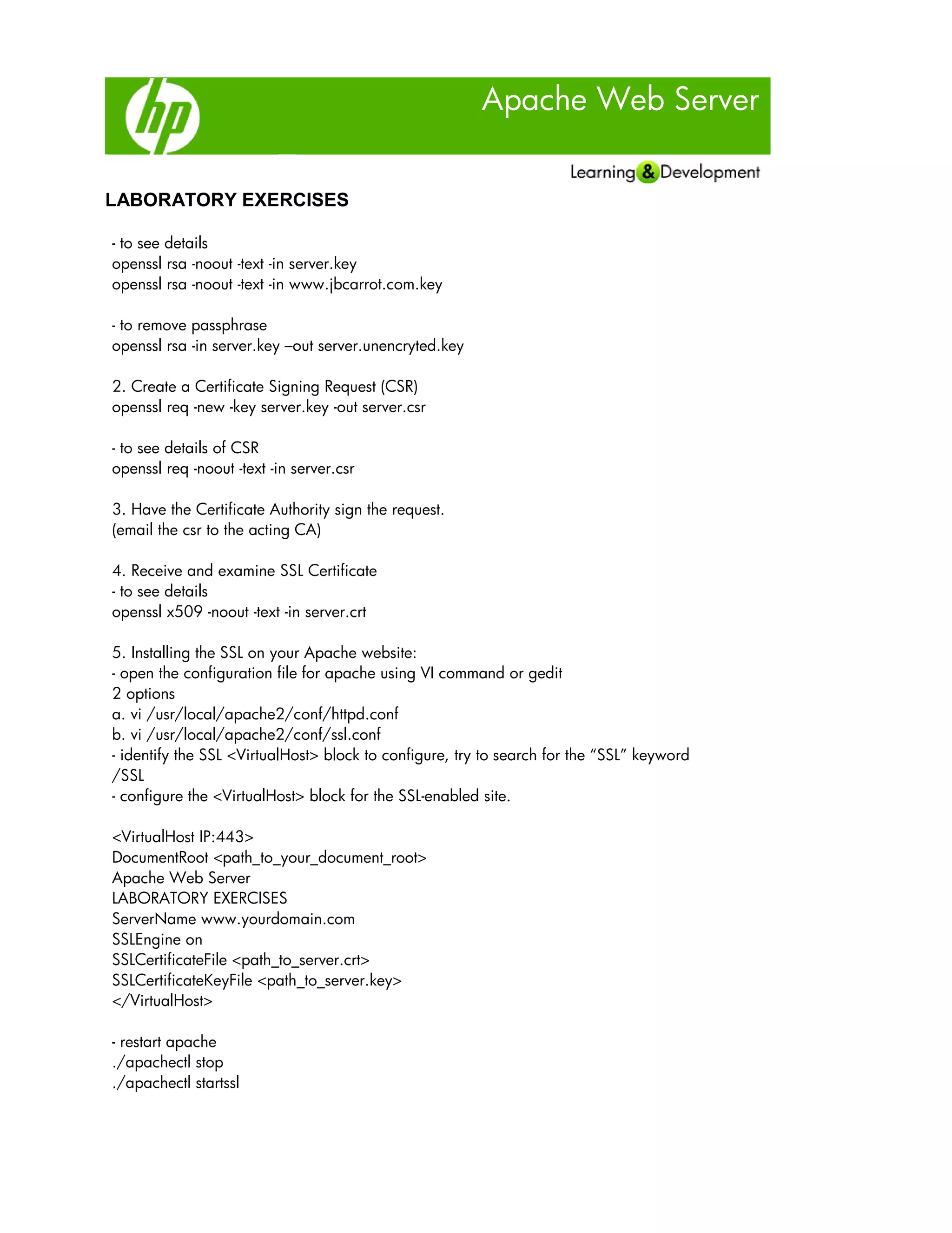 Apache Web Server
LABORATORY EXERCISES
- to see details
openssl rsa -noout -text -in server.key
openssl rsa -noout -text -in www.jbcarrot.com.key
- to remove passphrase
openssl rsa -in server.key –out server.unencryted.key
2. Create a Certificate Signing Request (CSR)
openssl req -new -key server.key -out server.csr
- to see details of CSR
openssl req -noout -text -in server.csr
3. Have the Certificate Authority sign the request.
(email the csr to the acting CA)
4. Receive and examine SSL Certificate
- to see details
openssl x509 -noout -text -in server.crt
5. Installing the SSL on your Apache website:
- open the configuration file for apache using VI command or gedit
2 options
a. vi /usr/local/apache2/conf/httpd.conf
b. vi /usr/local/apache2/conf/ssl.conf
- identify the SSL <VirtualHost> block to configure, try to search for the “SSL” keyword
/SSL
- configure the <VirtualHost> block for the SSL-enabled site.
<VirtualHost IP:443>
DocumentRoot <path_to_your_document_root>
Apache Web Server
LABORATORY EXERCISES
ServerName www.yourdomain.com
SSLEngine on
SSLCertificateFile <path_to_server.crt>
SSLCertificateKeyFile <path_to_server.key>
</VirtualHost>
- restart apache
./apachectl stop
./apachectl startssl
 