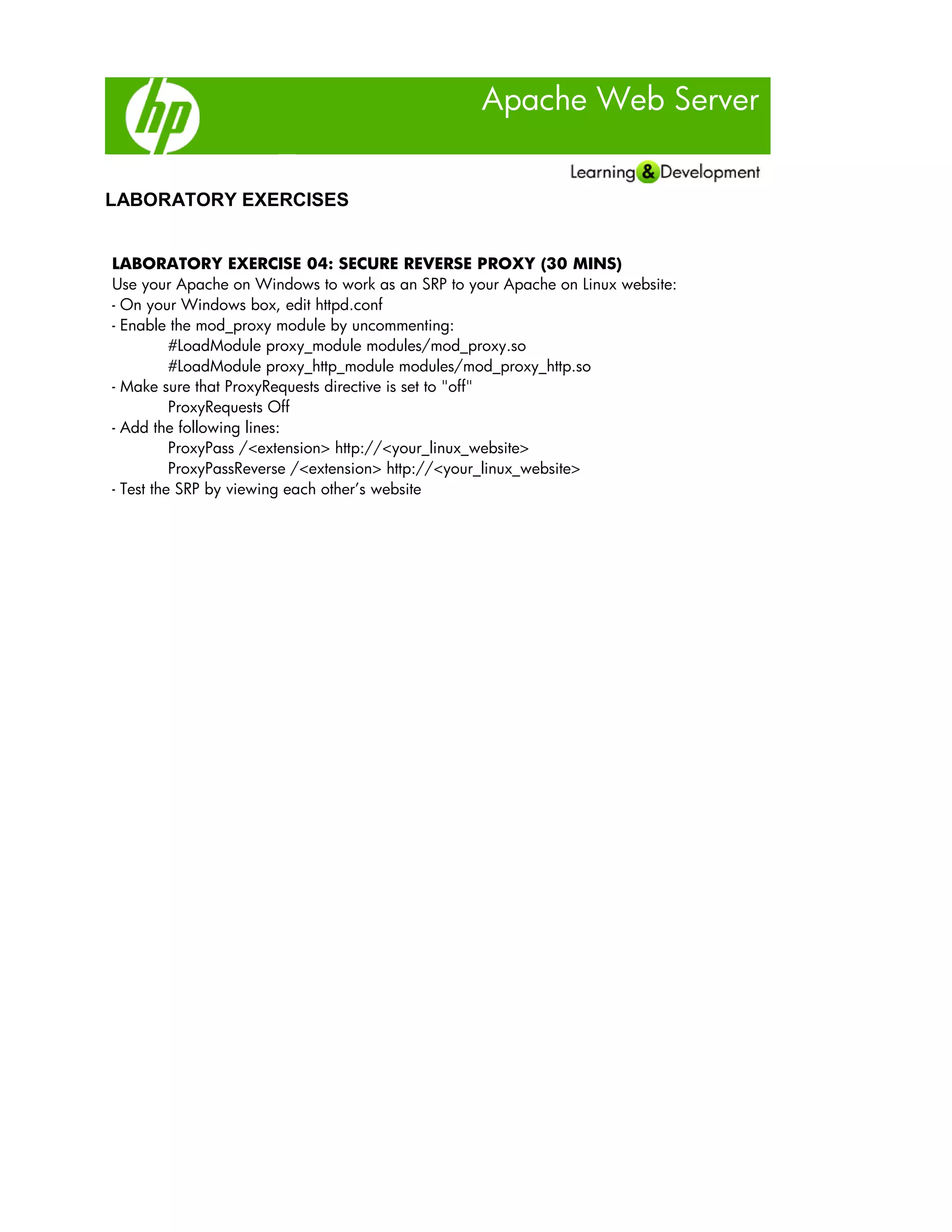Apache Web Server
LABORATORY EXERCISES
LABORATORY EXERCISE 04: SECURE REVERSE PROXY (30 MINS)
Use your Apache on Windows to work as an SRP to your Apache on Linux website:
- On your Windows box, edit httpd.conf
- Enable the mod_proxy module by uncommenting:
#LoadModule proxy_module modules/mod_proxy.so
#LoadModule proxy_http_module modules/mod_proxy_http.so
- Make sure that ProxyRequests directive is set to "off"
ProxyRequests Off
- Add the following lines:
ProxyPass /<extension> http://<your_linux_website>
ProxyPassReverse /<extension> http://<your_linux_website>
- Test the SRP by viewing each other’s website
 