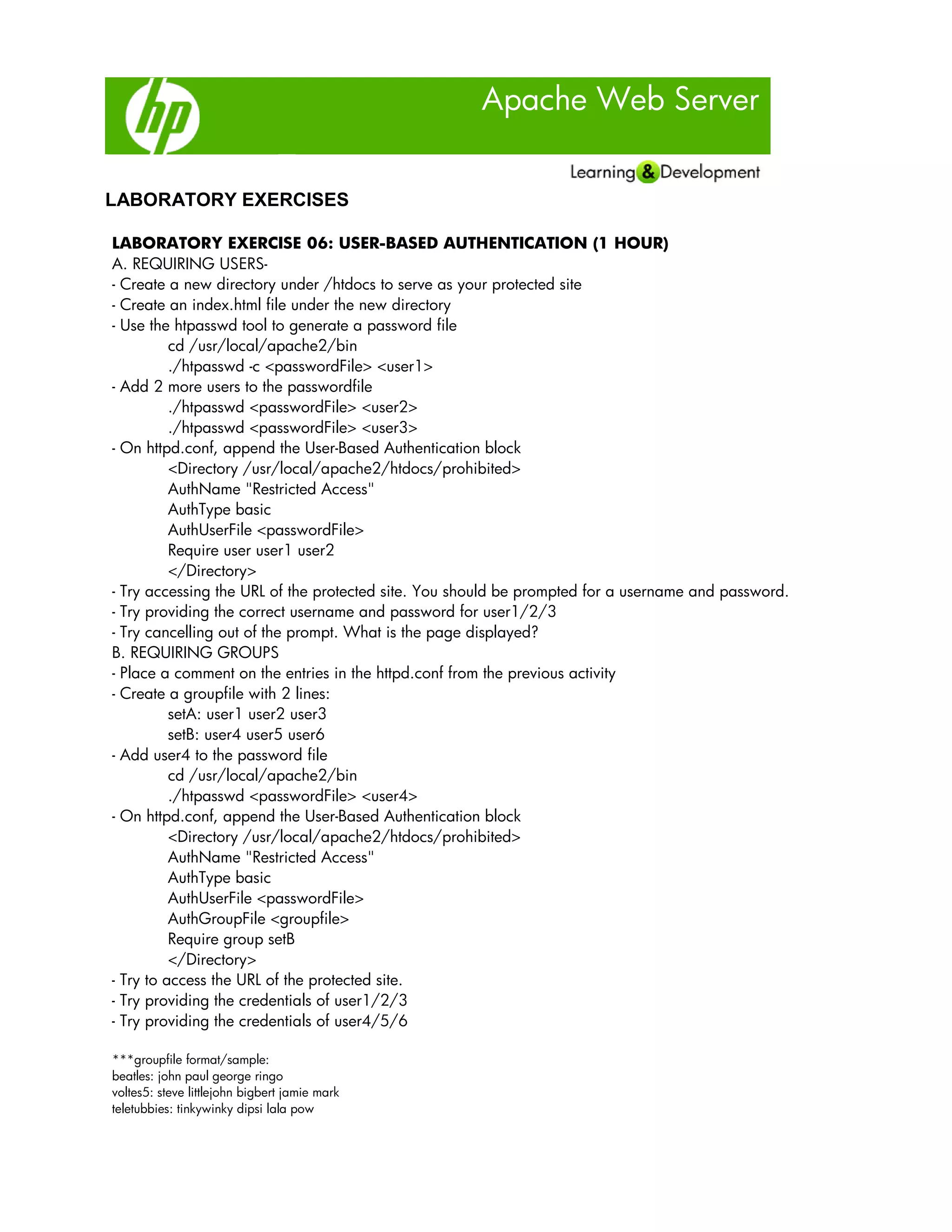 Apache Web Server
LABORATORY EXERCISES
LABORATORY EXERCISE 06: USER-BASED AUTHENTICATION (1 HOUR)
A. REQUIRING USERS-
- Create a new directory under /htdocs to serve as your protected site
- Create an index.html file under the new directory
- Use the htpasswd tool to generate a password file
cd /usr/local/apache2/bin
./htpasswd -c <passwordFile> <user1>
- Add 2 more users to the passwordfile
./htpasswd <passwordFile> <user2>
./htpasswd <passwordFile> <user3>
- On httpd.conf, append the User-Based Authentication block
<Directory /usr/local/apache2/htdocs/prohibited>
AuthName "Restricted Access"
AuthType basic
AuthUserFile <passwordFile>
Require user user1 user2
</Directory>
- Try accessing the URL of the protected site. You should be prompted for a username and password.
- Try providing the correct username and password for user1/2/3
- Try cancelling out of the prompt. What is the page displayed?
B. REQUIRING GROUPS
- Place a comment on the entries in the httpd.conf from the previous activity
- Create a groupfile with 2 lines:
setA: user1 user2 user3
setB: user4 user5 user6
- Add user4 to the password file
cd /usr/local/apache2/bin
./htpasswd <passwordFile> <user4>
- On httpd.conf, append the User-Based Authentication block
<Directory /usr/local/apache2/htdocs/prohibited>
AuthName "Restricted Access"
AuthType basic
AuthUserFile <passwordFile>
AuthGroupFile <groupfile>
Require group setB
</Directory>
- Try to access the URL of the protected site.
- Try providing the credentials of user1/2/3
- Try providing the credentials of user4/5/6
***groupfile format/sample:
beatles: john paul george ringo
voltes5: steve littlejohn bigbert jamie mark
teletubbies: tinkywinky dipsi lala pow
 