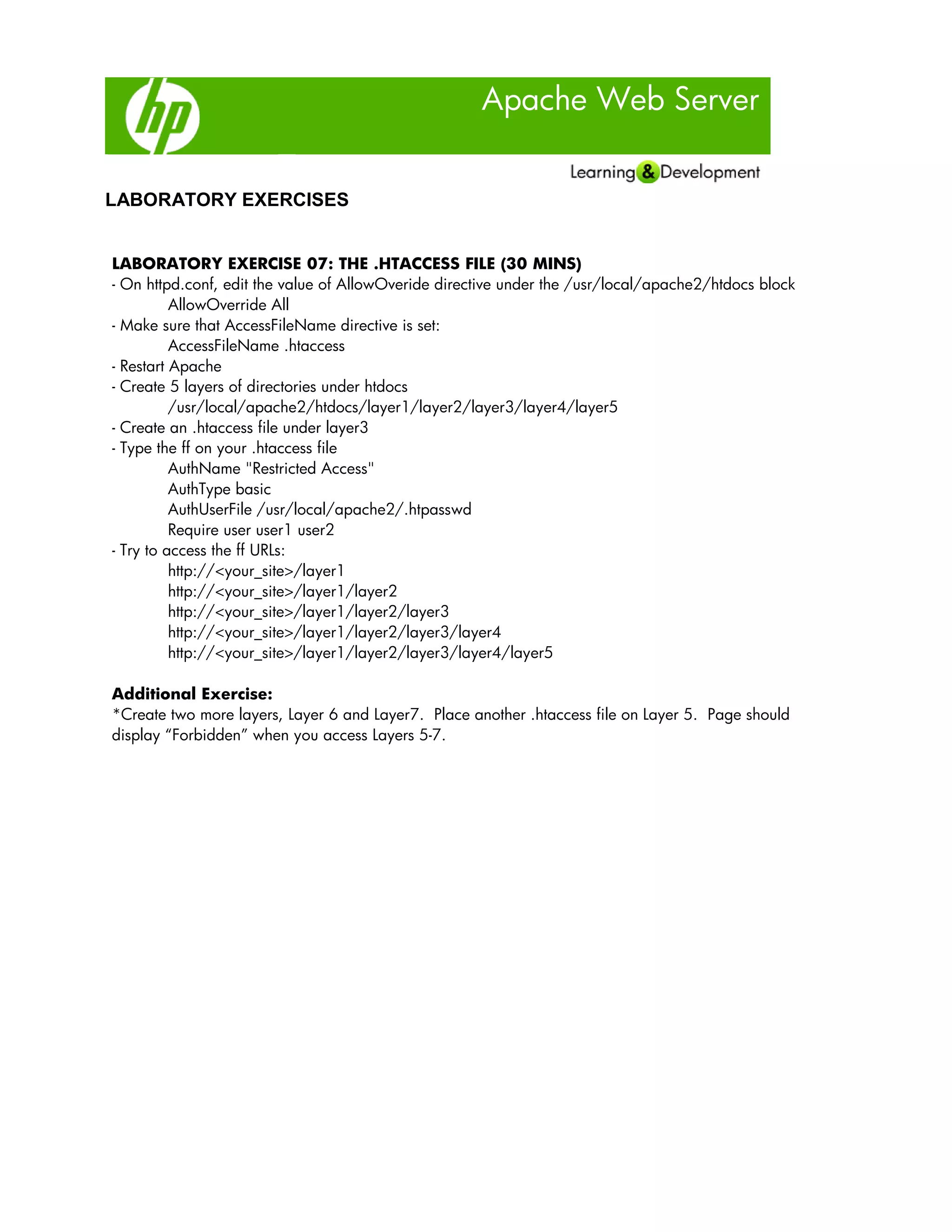 Apache Web Server
LABORATORY EXERCISES
LABORATORY EXERCISE 07: THE .HTACCESS FILE (30 MINS)
- On httpd.conf, edit the value of AllowOveride directive under the /usr/local/apache2/htdocs block
AllowOverride All
- Make sure that AccessFileName directive is set:
AccessFileName .htaccess
- Restart Apache
- Create 5 layers of directories under htdocs
/usr/local/apache2/htdocs/layer1/layer2/layer3/layer4/layer5
- Create an .htaccess file under layer3
- Type the ff on your .htaccess file
AuthName "Restricted Access"
AuthType basic
AuthUserFile /usr/local/apache2/.htpasswd
Require user user1 user2
- Try to access the ff URLs:
http://<your_site>/layer1
http://<your_site>/layer1/layer2
http://<your_site>/layer1/layer2/layer3
http://<your_site>/layer1/layer2/layer3/layer4
http://<your_site>/layer1/layer2/layer3/layer4/layer5
Additional Exercise:
*Create two more layers, Layer 6 and Layer7. Place another .htaccess file on Layer 5. Page should
display “Forbidden” when you access Layers 5-7.
 
