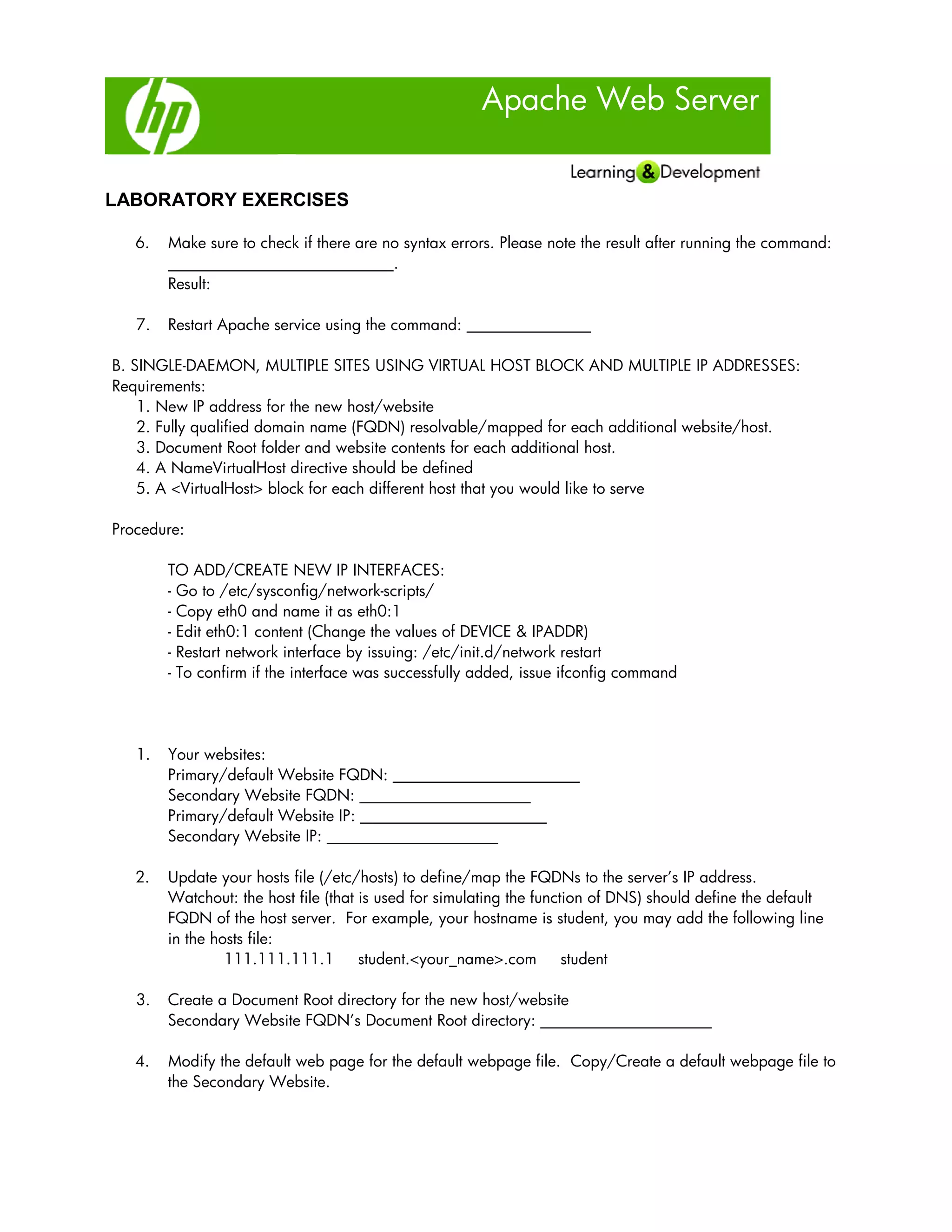 Apache Web Server
LABORATORY EXERCISES
6. Make sure to check if there are no syntax errors. Please note the result after running the command:
_____________________________.
Result:
7. Restart Apache service using the command: ________________
B. SINGLE-DAEMON, MULTIPLE SITES USING VIRTUAL HOST BLOCK AND MULTIPLE IP ADDRESSES:
Requirements:
1. New IP address for the new host/website
2. Fully qualified domain name (FQDN) resolvable/mapped for each additional website/host.
3. Document Root folder and website contents for each additional host.
4. A NameVirtualHost directive should be defined
5. A <VirtualHost> block for each different host that you would like to serve
Procedure:
TO ADD/CREATE NEW IP INTERFACES:
- Go to /etc/sysconfig/network-scripts/
- Copy eth0 and name it as eth0:1
- Edit eth0:1 content (Change the values of DEVICE & IPADDR)
- Restart network interface by issuing: /etc/init.d/network restart
- To confirm if the interface was successfully added, issue ifconfig command
1. Your websites:
Primary/default Website FQDN: ________________________
Secondary Website FQDN: ______________________
Primary/default Website IP: ________________________
Secondary Website IP: ______________________
2. Update your hosts file (/etc/hosts) to define/map the FQDNs to the server’s IP address.
Watchout: the host file (that is used for simulating the function of DNS) should define the default
FQDN of the host server. For example, your hostname is student, you may add the following line
in the hosts file:
111.111.111.1 student.<your_name>.com student
3. Create a Document Root directory for the new host/website
Secondary Website FQDN’s Document Root directory: ______________________
4. Modify the default web page for the default webpage file. Copy/Create a default webpage file to
the Secondary Website.
 
