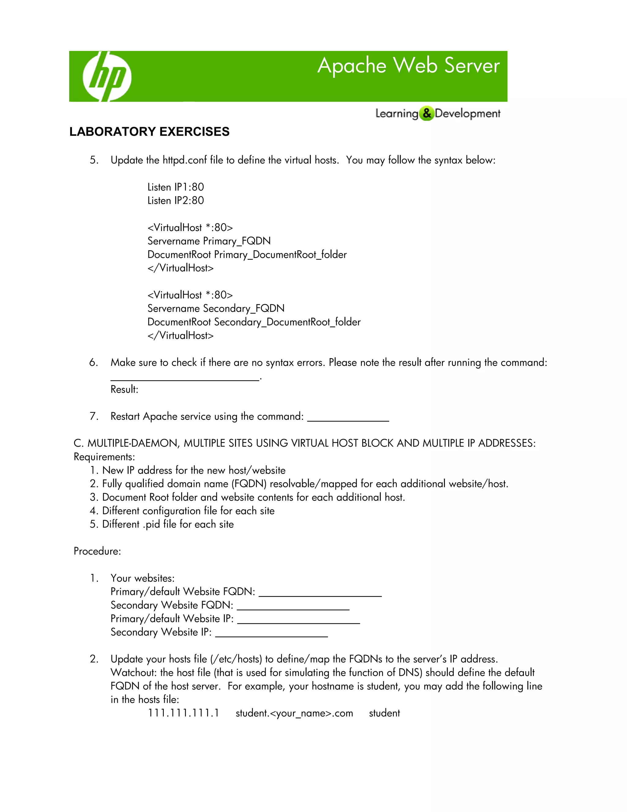 Apache Web Server
LABORATORY EXERCISES
5. Update the httpd.conf file to define the virtual hosts. You may follow the syntax below:
Listen IP1:80
Listen IP2:80
<VirtualHost *:80>
Servername Primary_FQDN
DocumentRoot Primary_DocumentRoot_folder
</VirtualHost>
<VirtualHost *:80>
Servername Secondary_FQDN
DocumentRoot Secondary_DocumentRoot_folder
</VirtualHost>
6. Make sure to check if there are no syntax errors. Please note the result after running the command:
_____________________________.
Result:
7. Restart Apache service using the command: ________________
C. MULTIPLE-DAEMON, MULTIPLE SITES USING VIRTUAL HOST BLOCK AND MULTIPLE IP ADDRESSES:
Requirements:
1. New IP address for the new host/website
2. Fully qualified domain name (FQDN) resolvable/mapped for each additional website/host.
3. Document Root folder and website contents for each additional host.
4. Different configuration file for each site
5. Different .pid file for each site
Procedure:
1. Your websites:
Primary/default Website FQDN: ________________________
Secondary Website FQDN: ______________________
Primary/default Website IP: ________________________
Secondary Website IP: ______________________
2. Update your hosts file (/etc/hosts) to define/map the FQDNs to the server’s IP address.
Watchout: the host file (that is used for simulating the function of DNS) should define the default
FQDN of the host server. For example, your hostname is student, you may add the following line
in the hosts file:
111.111.111.1 student.<your_name>.com student
 